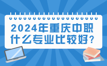 快速了解！2024年重庆中职什么专业比较好?