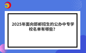 2025年面向邯郸招生的公办中专学校名单有哪些？
