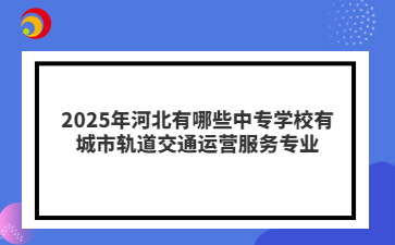 2025年河北有哪些中专学校有城市轨道交通运营服务专业
