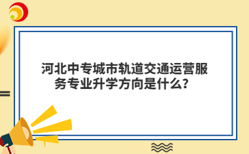 河北中专城市轨道交通运营服务专业升学方向是什么？